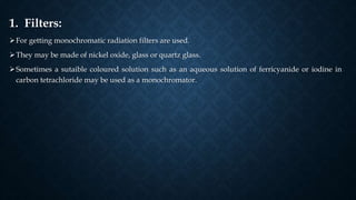 1. Filters:
For getting monochromatic radiation filters are used.
They may be made of nickel oxide, glass or quartz glass.
Sometimes a sutaible coloured solution such as an aqueous solution of ferricyanide or iodine in
carbon tetrachloride may be used as a monochromator.
 