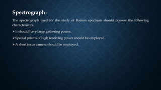 Spectrograph :
The spectrograph used for the study of Raman spectrum should possess the following
characteristics.
It should have large gathering power.
Special prisms of high resolving power should be employed.
A short focus camera should be employed.
 