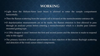 WORKING
Light from the Helium-Neon laser beam is allowed to enter the sample compartment
horizontally.
Then the Raman scattering from the sample cell is focused on the monochromator entrance slit.
If depolarization measurements are to be made, the Raman emission is first allowed to pass
through an analyser prism before entering a monochromator which is a double pass Littrow-
mounted grating type.
A 13Hz chopper is used between the first and second passes and the detector is made to respond
only to this signal.
The primary function of Raman spectrometer is clean rejection of the intense Rayleigh scattering
and detection of the weak raman shited components.
 