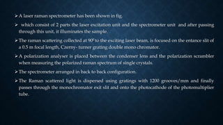 A laser raman spectrometer has been shown in fig.
 which consist of 2 parts the laser excitation unit and the spectrometer unit and after passing
through this unit, it illuminates the sample.
The raman scattering collected at 900 to the exciting laser beam, is focused on the entance slit of
a 0.5 m focal length, Czerny- turner grating double mono chromator.
A polarization analyser is placed between the condenser lens and the polarization scrambler
when measuring the polarized raman spectrum of single crystals.
The spectrometer arranged in back to back configuration.
The Raman scattered light is dispersed using gratings with 1200 grooves/mm and finally
passes through the monochromator exit slit and onto the photocathode of the photomultiplier
tube.
 