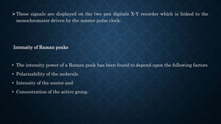 These signals are displayed on the two pen digitals X-Y recorder which is linked to the
monochromator driven by the master pulse clock.
Intensity of Raman peaks
• The intensity power of a Raman peak has been found to depend upon the following factors
• Polarizability of the molecule
• Intensity of the source and
• Concentration of the active group.
 