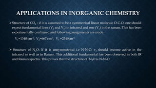 APPLICATIONS IN INORGANIC CHEMISTRY
Structure of CO2 : if it is assumed to be a symmetrical linear molecule O-C-O, one should
expect fundamental lines (V2 and V3) in infrared and one (V1) in the raman. This has been
experimentally confirmed and following assignments are made
V1=1340 cm-1, V2=667 cm-1, V3 =2349cm-1
 Structure of N2O: If it is unsymmetrical i.e N-N-O, v1 should become active in the
infrared as well as in Raman. This additional fundamental has been observed in both IR
and Raman spectra. This proves that the structure of N2O is N-N-O.
 