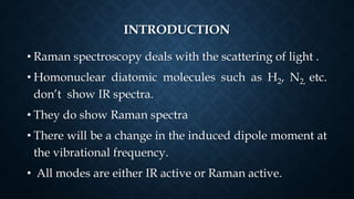 INTRODUCTION
• Raman spectroscopy deals with the scattering of light .
• Homonuclear diatomic molecules such as H2, N2, etc.
don’t show IR spectra.
• They do show Raman spectra
• There will be a change in the induced dipole moment at
the vibrational frequency.
• All modes are either IR active or Raman active.
 