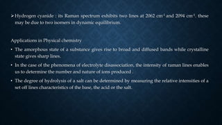 Hydrogen cyanide : its Raman spectrum exhibits two lines at 2062 cm-1 and 2094 cm-1. these
may be due to two isomers in dynamic equilibrium.
Applications in Physical chemistry
• The amorphous state of a substance gives rise to broad and diffused bands while crystalline
state gives sharp lines.
• In the case of the phenomena of electrolyte disassociation, the intensity of raman lines enables
us to determine the number and nature of ions produced .
• The degree of hydrolysis of a salt can be determined by measuring the relative intensities of a
set off lines characteristics of the base, the acid or the salt.
 