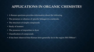APPLICATIONS IN ORGANIC CHEMISTRY
• A Raman spectrum provides information about the following
• The presence or absence of specific linkages in a molecule.
• The structure of simple compounds
• Study of isomers
• The presence of impurities in dyes
• Classification of compounds
• It has been observed that Raman lines generally lie in the region 500-3500cm-1.
 
