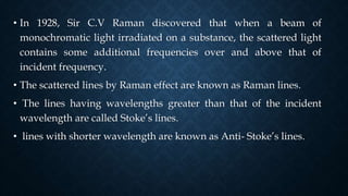 • In 1928, Sir C.V Raman discovered that when a beam of
monochromatic light irradiated on a substance, the scattered light
contains some additional frequencies over and above that of
incident frequency.
• The scattered lines by Raman effect are known as Raman lines.
• The lines having wavelengths greater than that of the incident
wavelength are called Stoke’s lines.
• lines with shorter wavelength are known as Anti- Stoke’s lines.
 