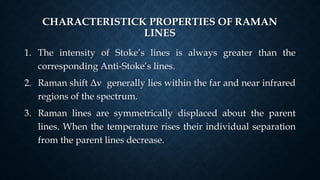 CHARACTERISTICK PROPERTIES OF RAMAN
LINES
1. The intensity of Stoke’s lines is always greater than the
corresponding Anti-Stoke’s lines.
2. Raman shift Δv generally lies within the far and near infrared
regions of the spectrum.
3. Raman lines are symmetrically displaced about the parent
lines. When the temperature rises their individual separation
from the parent lines decrease.
 