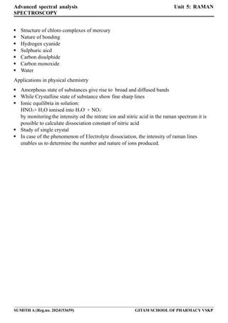 Advanced spectral analysis Unit 5: RAMAN
SPECTROSCOPY
 Structure of chloro complexes of mercury
 Nature of bonding
 Hydrogen cyanide
 Sulphuric aicd
 Carbon disulphide
 Carbon monoxide
 Water
Applications in physical chemistry
 Amorphous state of substances give rise to broad and diffused bands
 While Crystalline state of substance show fine sharp lines
 Ionic equilibria in solution:
HNO3+ H2O ionised into H3O-
+ NO3
-
by monitoring the intensity od the nitrate ion and nitric acid in the raman spectrum it is
possible to calculate dissociation constant of nitric acid
 Study of single crystal
 In case of the phenomenon of Electrolyte dissociation, the intensity of raman lines
enables us to determine the number and nature of ions produced.
SUMITH A (Reg.no. 2024153659) GITAM SCHOOL OF PHARMACY VSKP
 