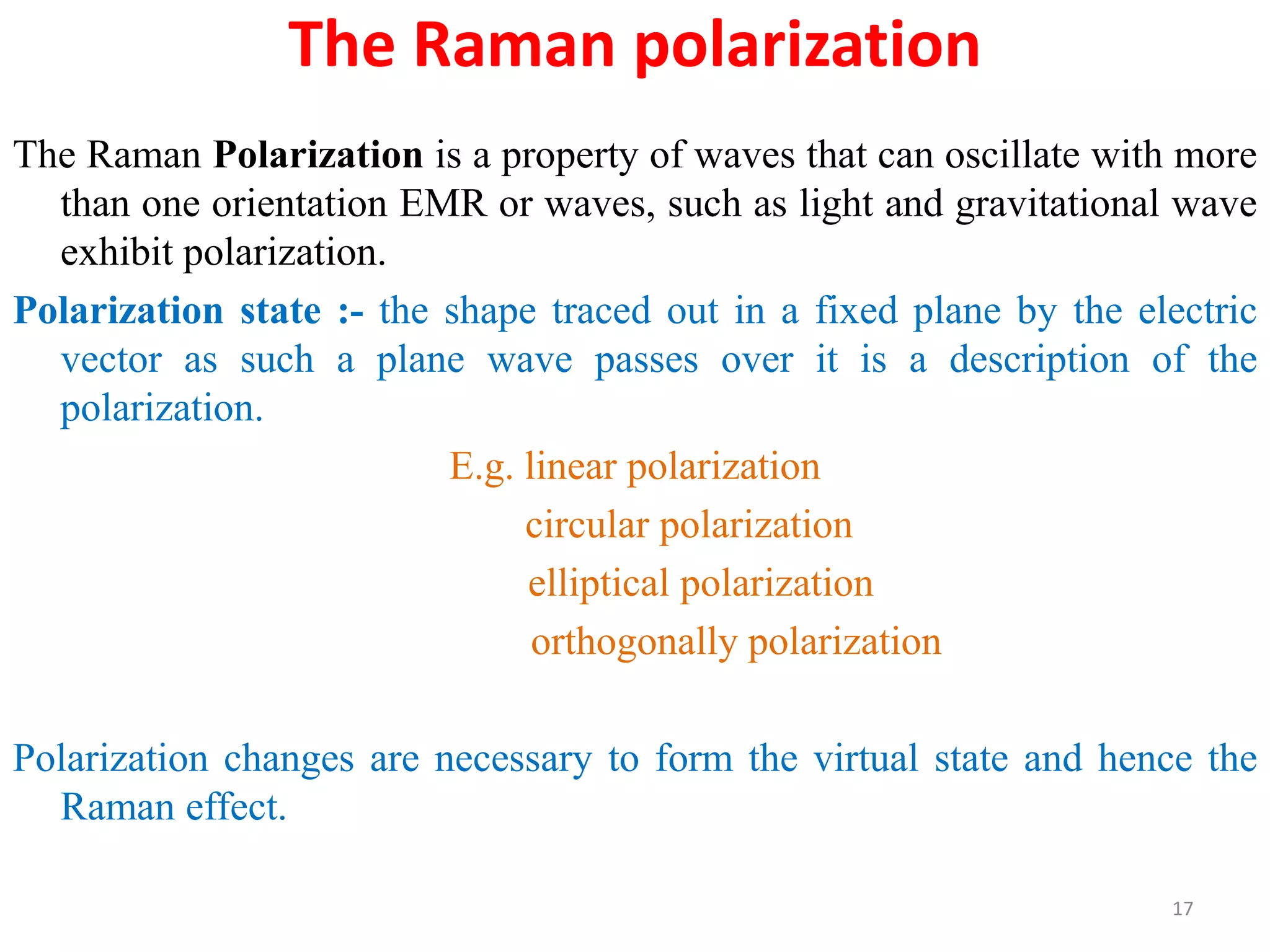 The Raman polarization
The Raman Polarization is a property of waves that can oscillate with more
than one orientation EMR or waves, such as light and gravitational wave
exhibit polarization.
Polarization state :- the shape traced out in a fixed plane by the electric
vector as such a plane wave passes over it is a description of the
polarization.
E.g. linear polarization
circular polarization
elliptical polarization
orthogonally polarization
Polarization changes are necessary to form the virtual state and hence the
Raman effect.
17
 