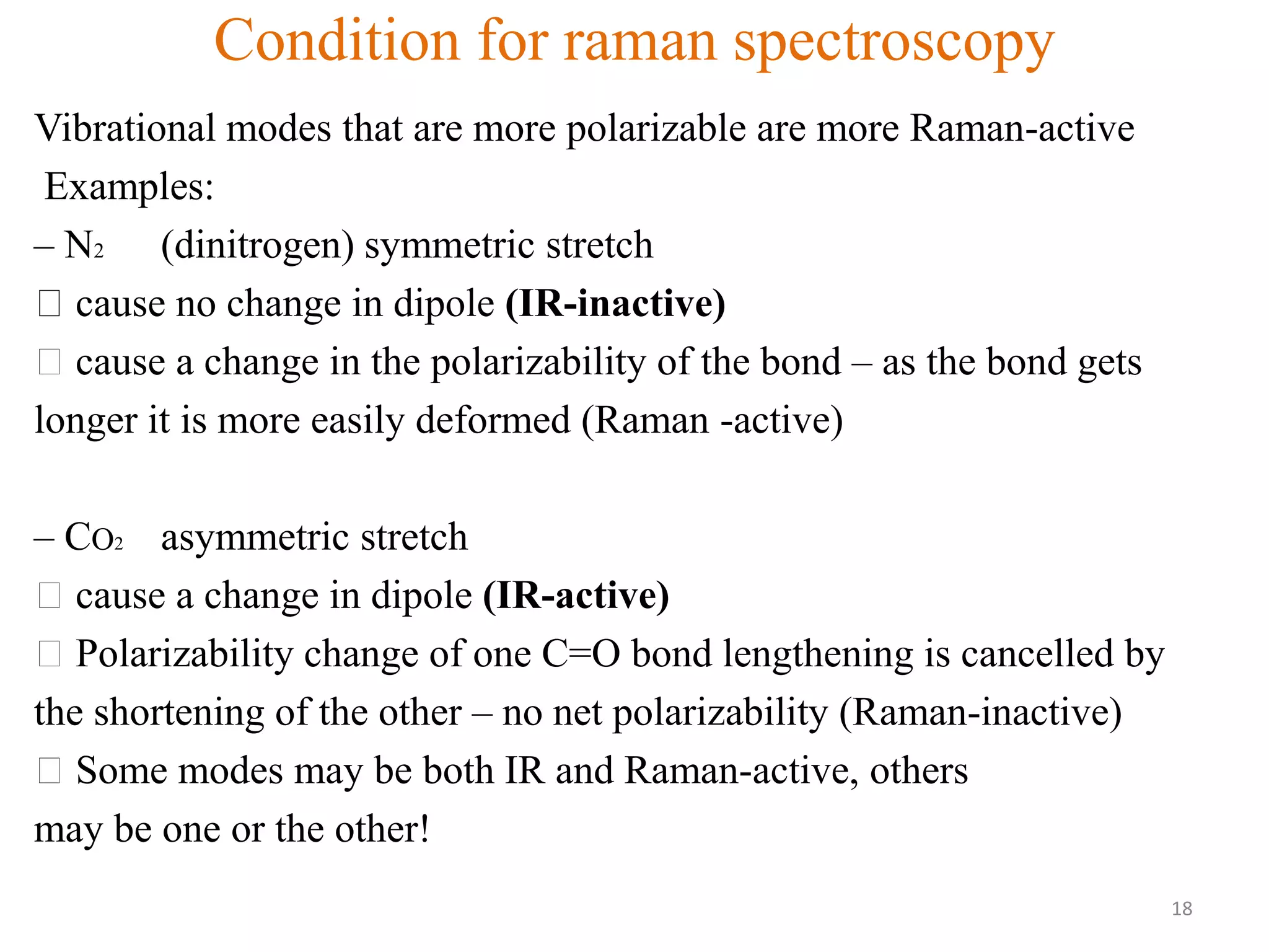 Condition for raman spectroscopy
Vibrational modes that are more polarizable are more Raman-active
Examples:
– N2 (dinitrogen) symmetric stretch
cause no change in dipole (IR-inactive)
cause a change in the polarizability of the bond – as the bond gets
longer it is more easily deformed (Raman -active)
– CO2 asymmetric stretch
cause a change in dipole (IR-active)
Polarizability change of one C=O bond lengthening is cancelled by
the shortening of the other – no net polarizability (Raman-inactive)
Some modes may be both IR and Raman-active, others
may be one or the other!
18
 