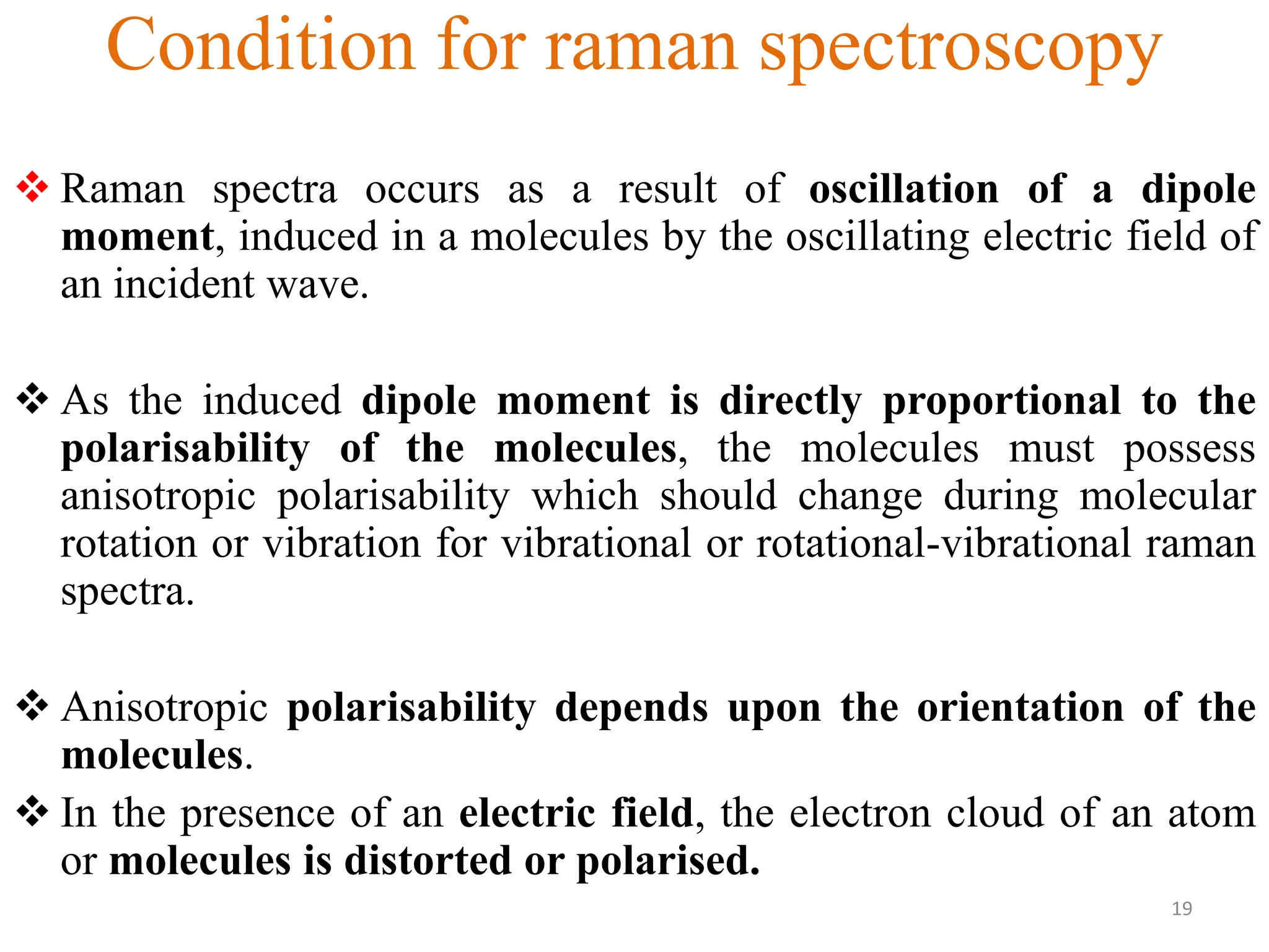 Condition for raman spectroscopy
 Raman spectra occurs as a result of oscillation of a dipole
moment, induced in a molecules by the oscillating electric field of
an incident wave.
 As the induced dipole moment is directly proportional to the
polarisability of the molecules, the molecules must possess
anisotropic polarisability which should change during molecular
rotation or vibration for vibrational or rotational-vibrational raman
spectra.
 Anisotropic polarisability depends upon the orientation of the
molecules.
 In the presence of an electric field, the electron cloud of an atom
or molecules is distorted or polarised.
19
 