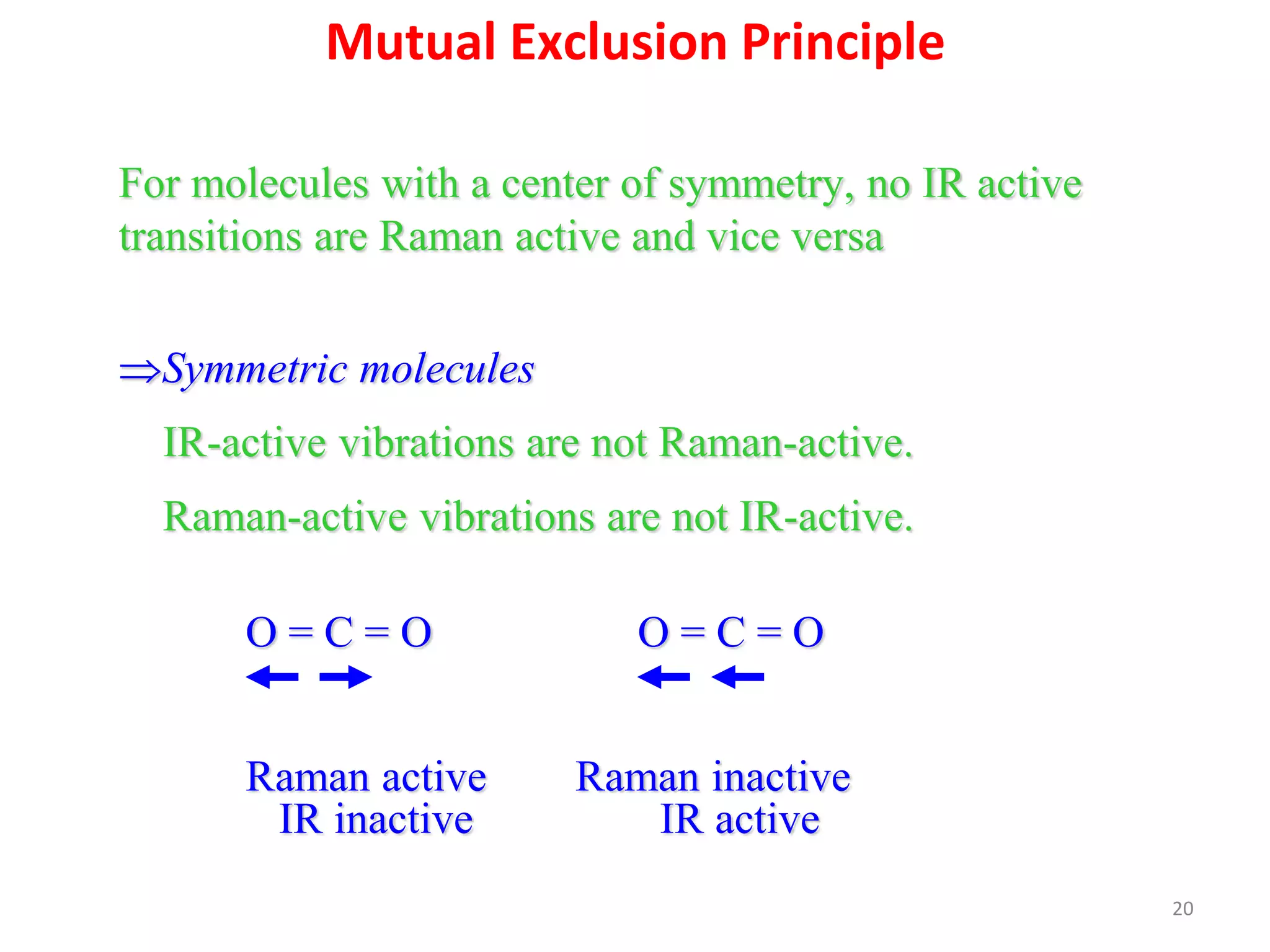 Mutual Exclusion Principle
For molecules with a center of symmetry, no IR active
transitions are Raman active and vice versa
Symmetric molecules
IR-active vibrations are not Raman-active.
Raman-active vibrations are not IR-active.
O = C = O O = C = O
Raman active Raman inactive
IR inactive IR active
20
 