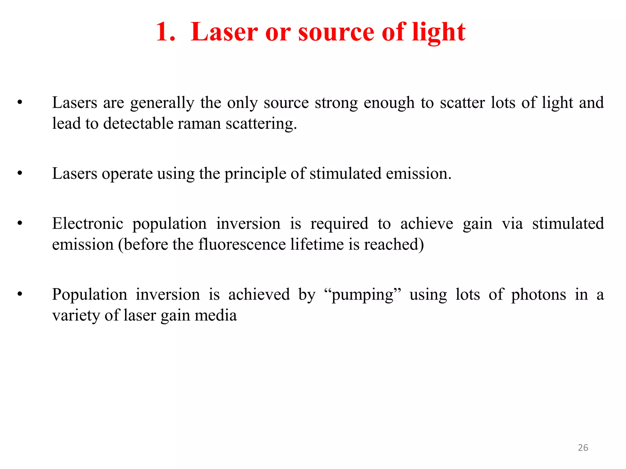 1. Laser or source of light
• Lasers are generally the only source strong enough to scatter lots of light and
lead to detectable raman scattering.
• Lasers operate using the principle of stimulated emission.
• Electronic population inversion is required to achieve gain via stimulated
emission (before the fluorescence lifetime is reached)
• Population inversion is achieved by “pumping” using lots of photons in a
variety of laser gain media
26
 
