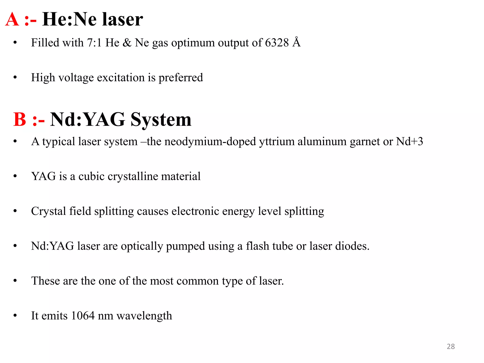 A :- He:Ne laser
• Filled with 7:1 He & Ne gas optimum output of 6328 Å
• High voltage excitation is preferred
B :- Nd:YAG System
• A typical laser system –the neodymium-doped yttrium aluminum garnet or Nd+3
• YAG is a cubic crystalline material
• Crystal field splitting causes electronic energy level splitting
• Nd:YAG laser are optically pumped using a flash tube or laser diodes.
• These are the one of the most common type of laser.
• It emits 1064 nm wavelength
28
 