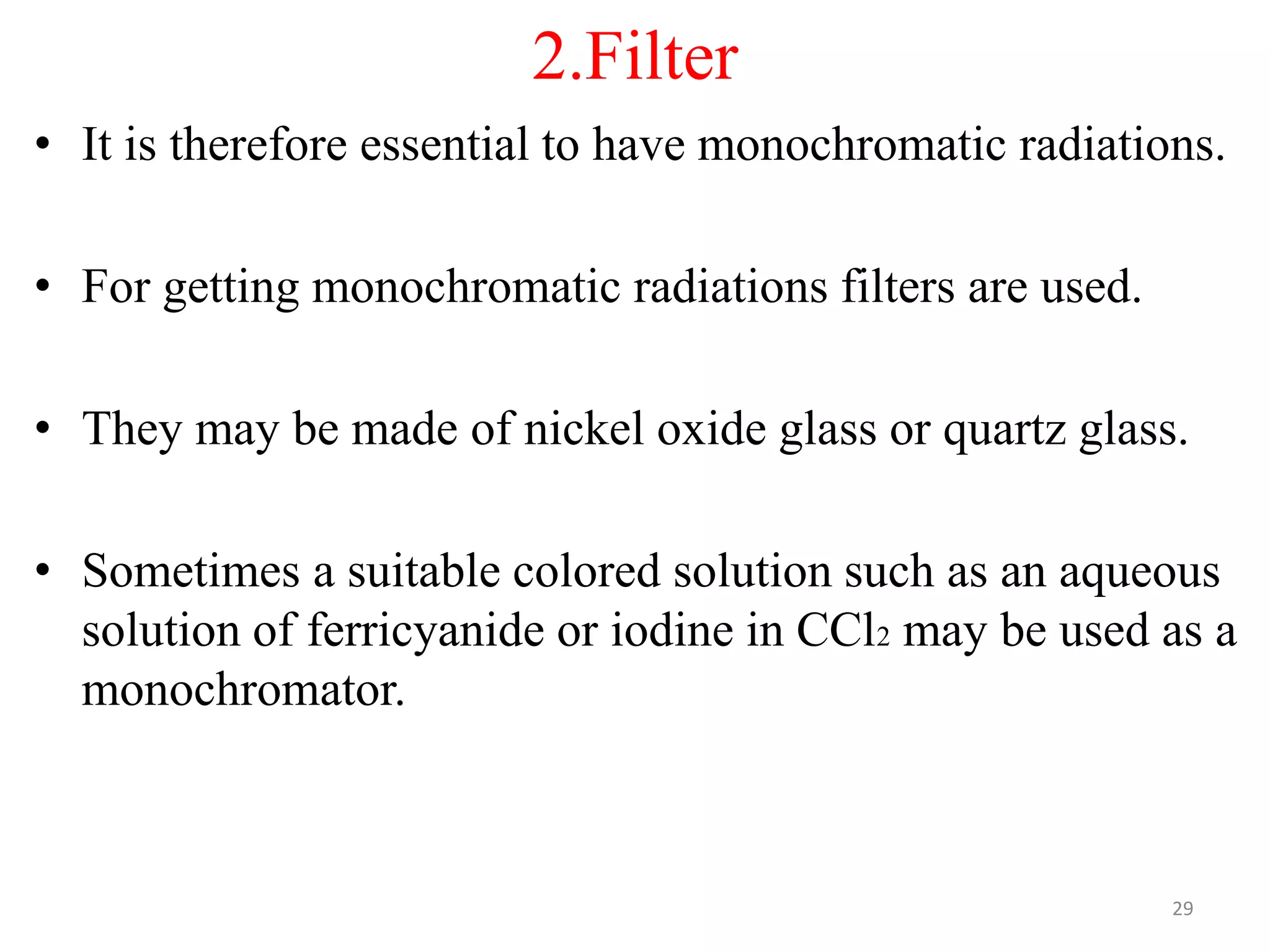2.Filter
• It is therefore essential to have monochromatic radiations.
• For getting monochromatic radiations filters are used.
• They may be made of nickel oxide glass or quartz glass.
• Sometimes a suitable colored solution such as an aqueous
solution of ferricyanide or iodine in CCl2 may be used as a
monochromator.
29
 