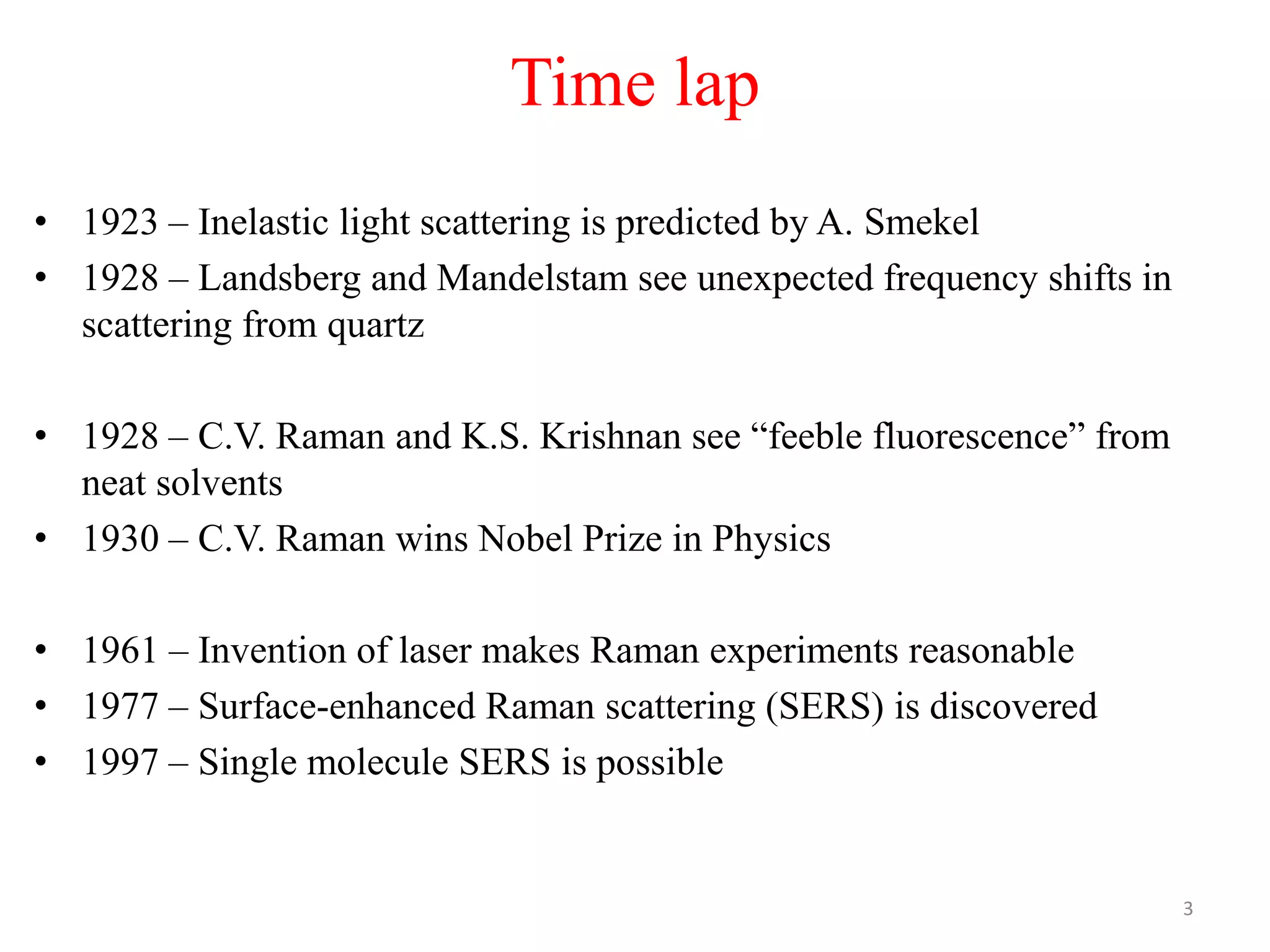 Time lap
• 1923 – Inelastic light scattering is predicted by A. Smekel
• 1928 – Landsberg and Mandelstam see unexpected frequency shifts in
scattering from quartz
• 1928 – C.V. Raman and K.S. Krishnan see “feeble fluorescence” from
neat solvents
• 1930 – C.V. Raman wins Nobel Prize in Physics
• 1961 – Invention of laser makes Raman experiments reasonable
• 1977 – Surface-enhanced Raman scattering (SERS) is discovered
• 1997 – Single molecule SERS is possible
3
 
