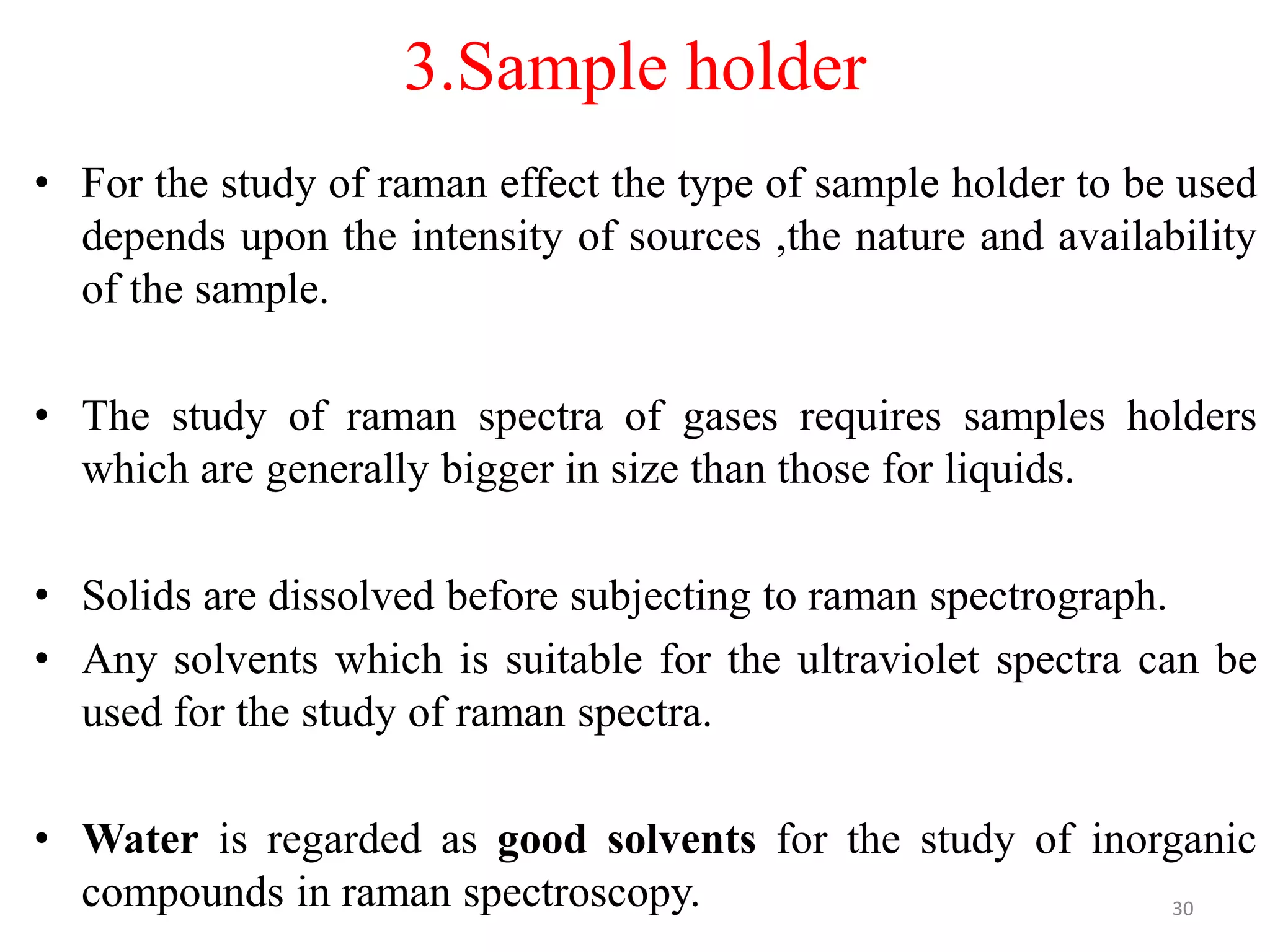 3.Sample holder
• For the study of raman effect the type of sample holder to be used
depends upon the intensity of sources ,the nature and availability
of the sample.
• The study of raman spectra of gases requires samples holders
which are generally bigger in size than those for liquids.
• Solids are dissolved before subjecting to raman spectrograph.
• Any solvents which is suitable for the ultraviolet spectra can be
used for the study of raman spectra.
• Water is regarded as good solvents for the study of inorganic
compounds in raman spectroscopy. 30
 