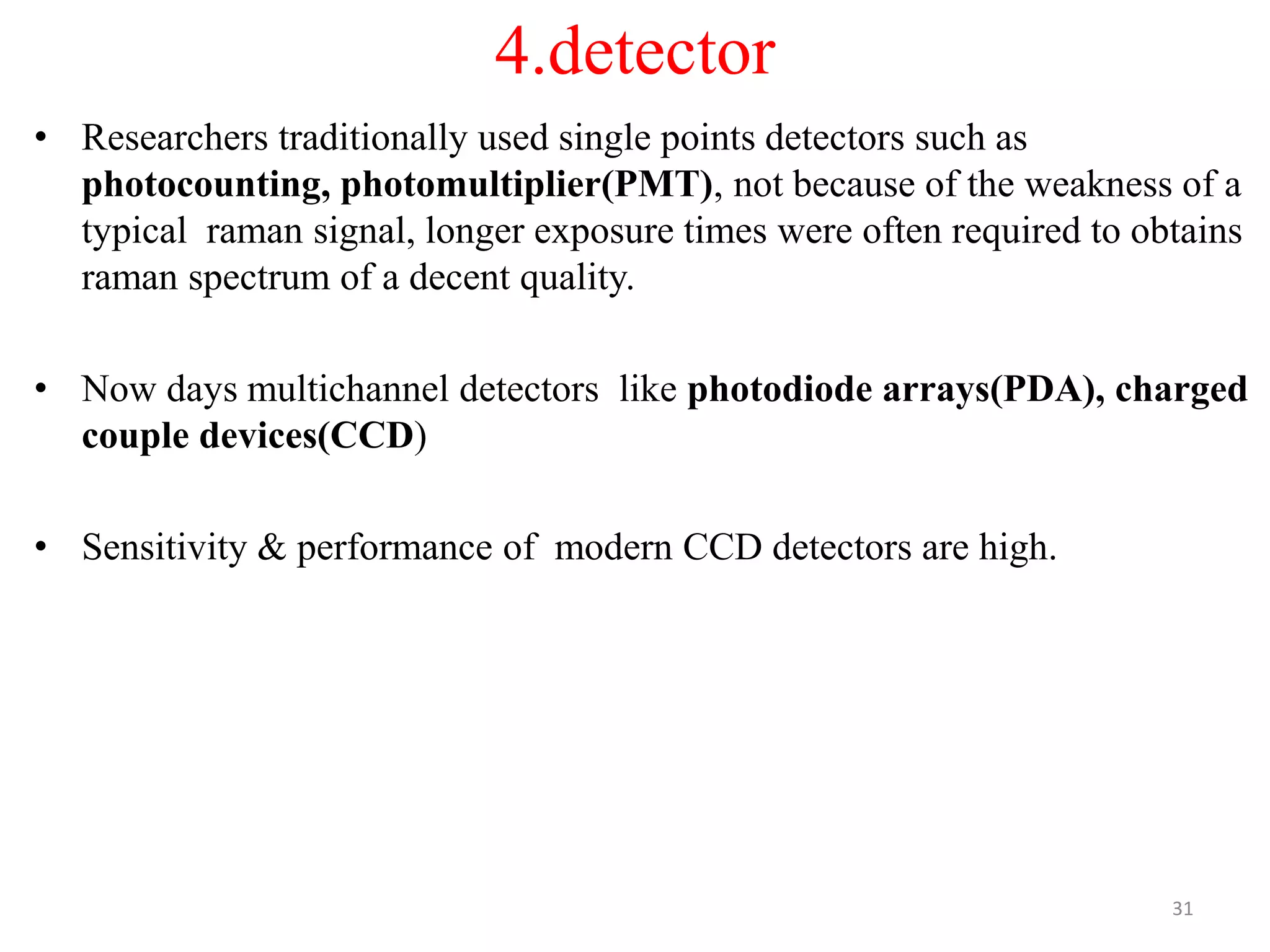 4.detector
• Researchers traditionally used single points detectors such as
photocounting, photomultiplier(PMT), not because of the weakness of a
typical raman signal, longer exposure times were often required to obtains
raman spectrum of a decent quality.
• Now days multichannel detectors like photodiode arrays(PDA), charged
couple devices(CCD)
• Sensitivity & performance of modern CCD detectors are high.
31
 