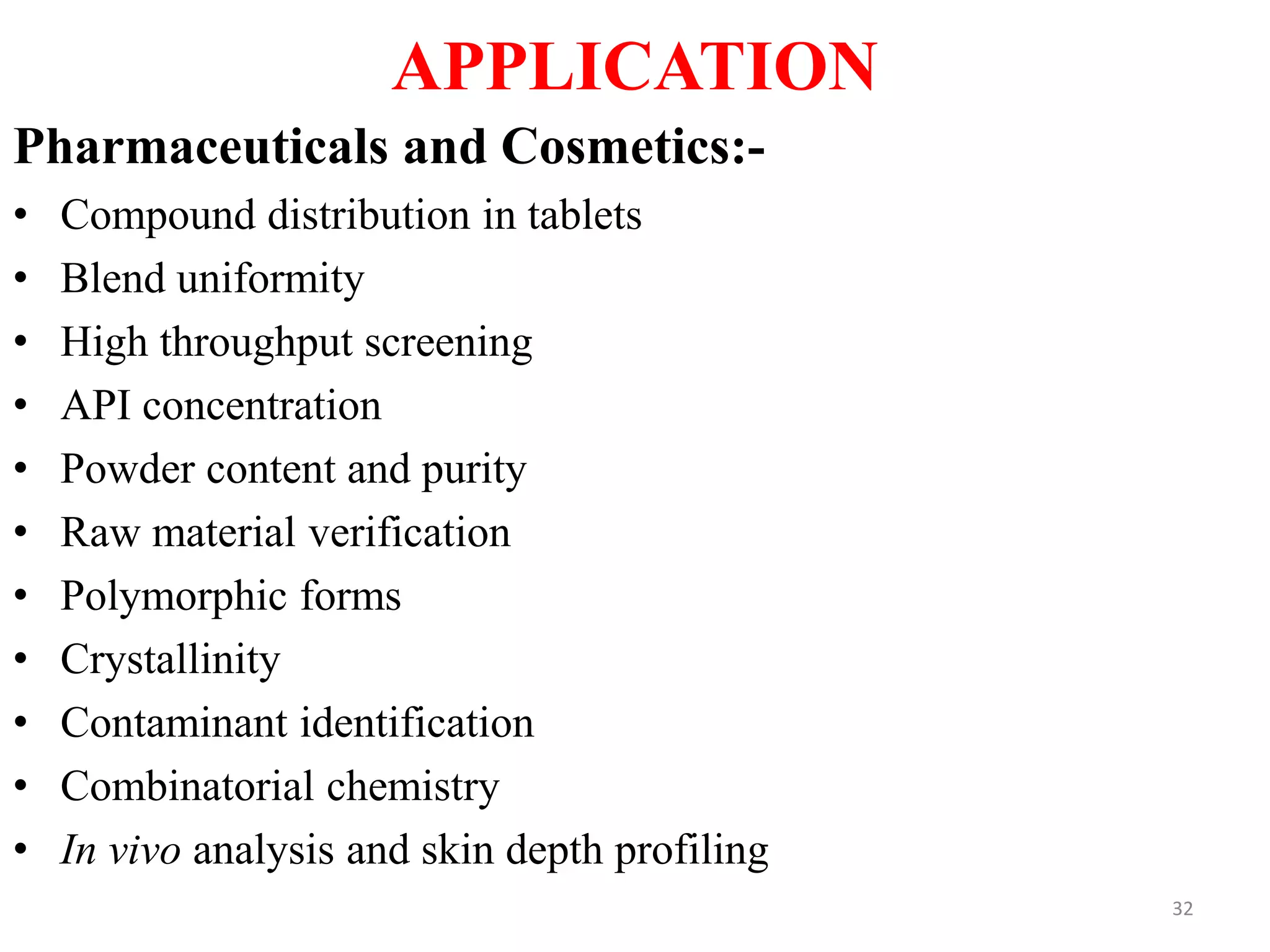 APPLICATION
Pharmaceuticals and Cosmetics:-
• Compound distribution in tablets
• Blend uniformity
• High throughput screening
• API concentration
• Powder content and purity
• Raw material verification
• Polymorphic forms
• Crystallinity
• Contaminant identification
• Combinatorial chemistry
• In vivo analysis and skin depth profiling
32
 