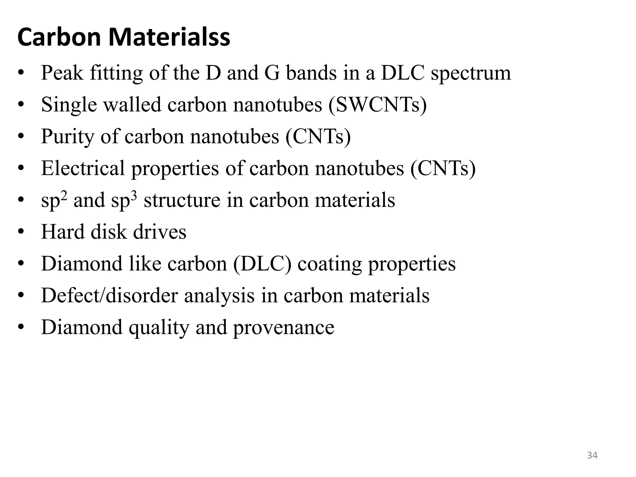 Carbon Materialss
• Peak fitting of the D and G bands in a DLC spectrum
• Single walled carbon nanotubes (SWCNTs)
• Purity of carbon nanotubes (CNTs)
• Electrical properties of carbon nanotubes (CNTs)
• sp2 and sp3 structure in carbon materials
• Hard disk drives
• Diamond like carbon (DLC) coating properties
• Defect/disorder analysis in carbon materials
• Diamond quality and provenance
34
 