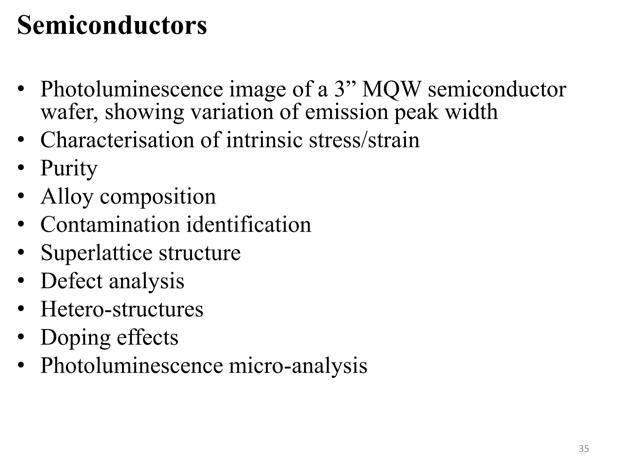 Semiconductors
• Photoluminescence image of a 3” MQW semiconductor
wafer, showing variation of emission peak width
• Characterisation of intrinsic stress/strain
• Purity
• Alloy composition
• Contamination identification
• Superlattice structure
• Defect analysis
• Hetero-structures
• Doping effects
• Photoluminescence micro-analysis
35
 
