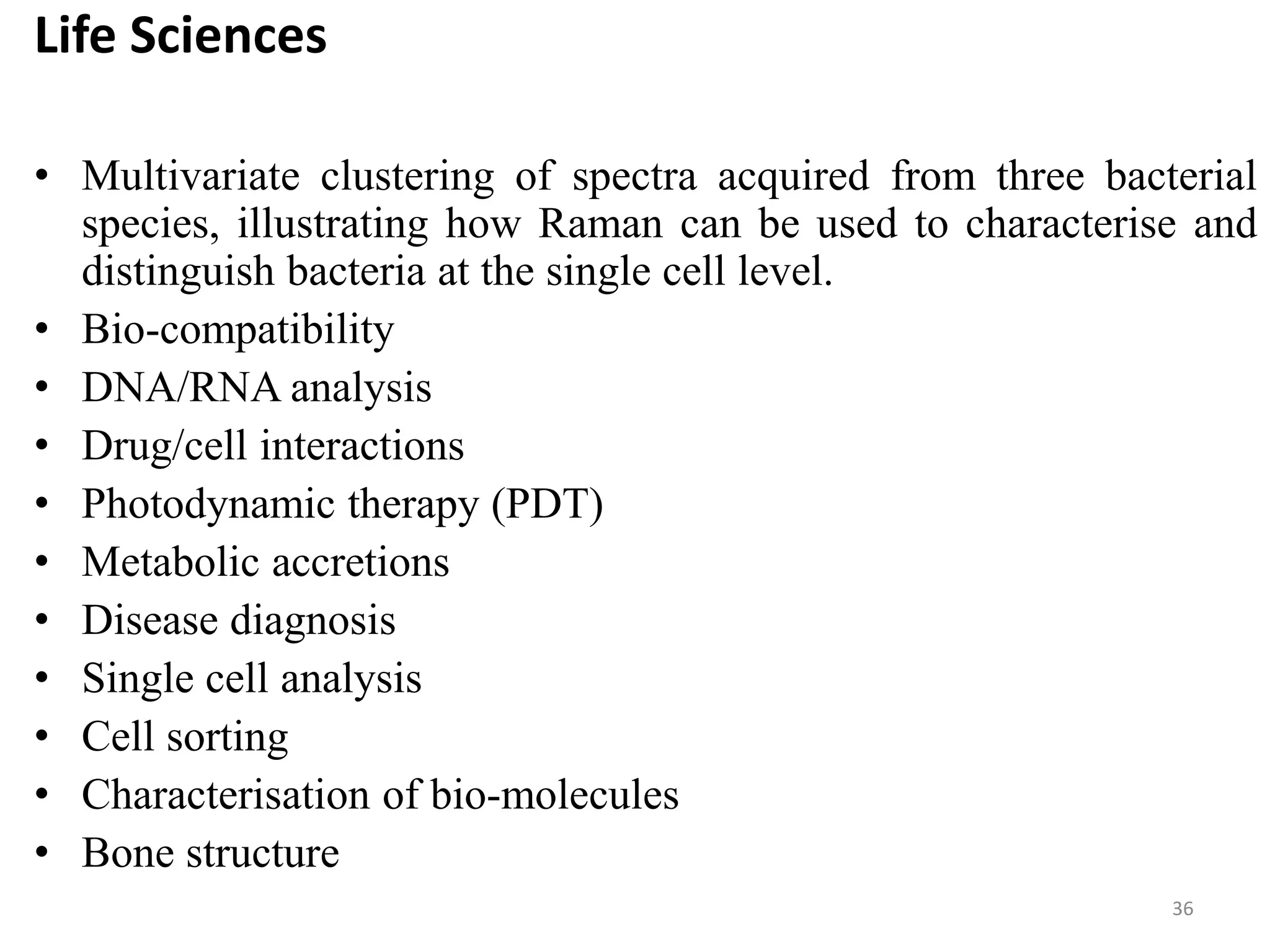 Life Sciences
• Multivariate clustering of spectra acquired from three bacterial
species, illustrating how Raman can be used to characterise and
distinguish bacteria at the single cell level.
• Bio-compatibility
• DNA/RNA analysis
• Drug/cell interactions
• Photodynamic therapy (PDT)
• Metabolic accretions
• Disease diagnosis
• Single cell analysis
• Cell sorting
• Characterisation of bio-molecules
• Bone structure
36
 