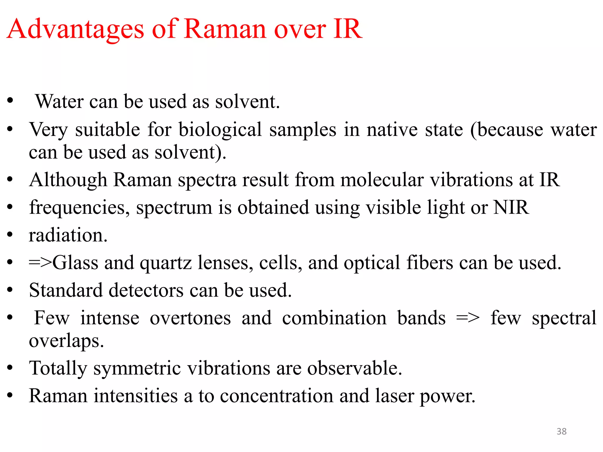 Advantages of Raman over IR
• Water can be used as solvent.
• Very suitable for biological samples in native state (because water
can be used as solvent).
• Although Raman spectra result from molecular vibrations at IR
• frequencies, spectrum is obtained using visible light or NIR
• radiation.
• =>Glass and quartz lenses, cells, and optical fibers can be used.
• Standard detectors can be used.
• Few intense overtones and combination bands => few spectral
overlaps.
• Totally symmetric vibrations are observable.
• Raman intensities a to concentration and laser power.
38
 