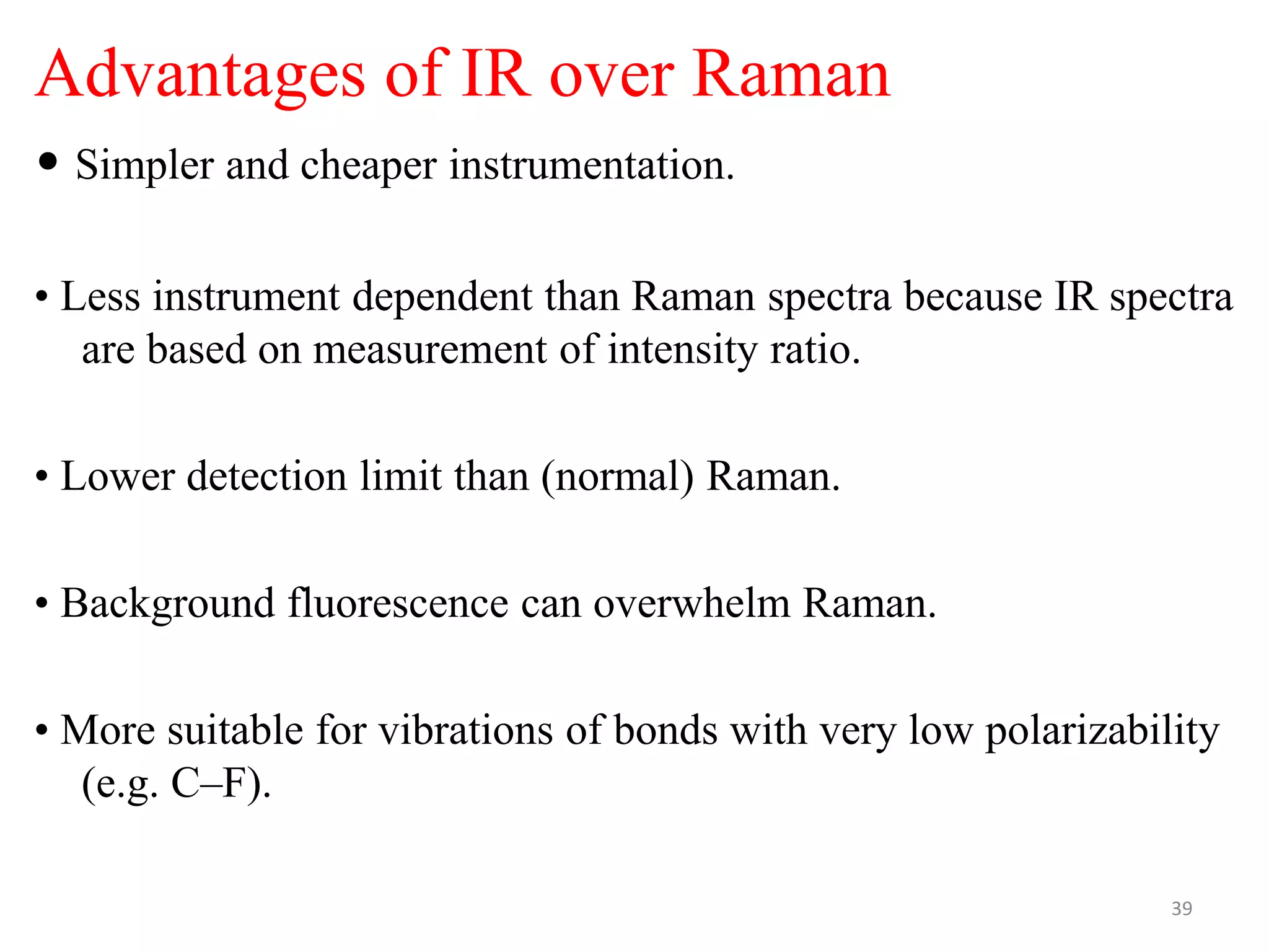 Advantages of IR over Raman
• Simpler and cheaper instrumentation.
• Less instrument dependent than Raman spectra because IR spectra
are based on measurement of intensity ratio.
• Lower detection limit than (normal) Raman.
• Background fluorescence can overwhelm Raman.
• More suitable for vibrations of bonds with very low polarizability
(e.g. C–F).
39
 