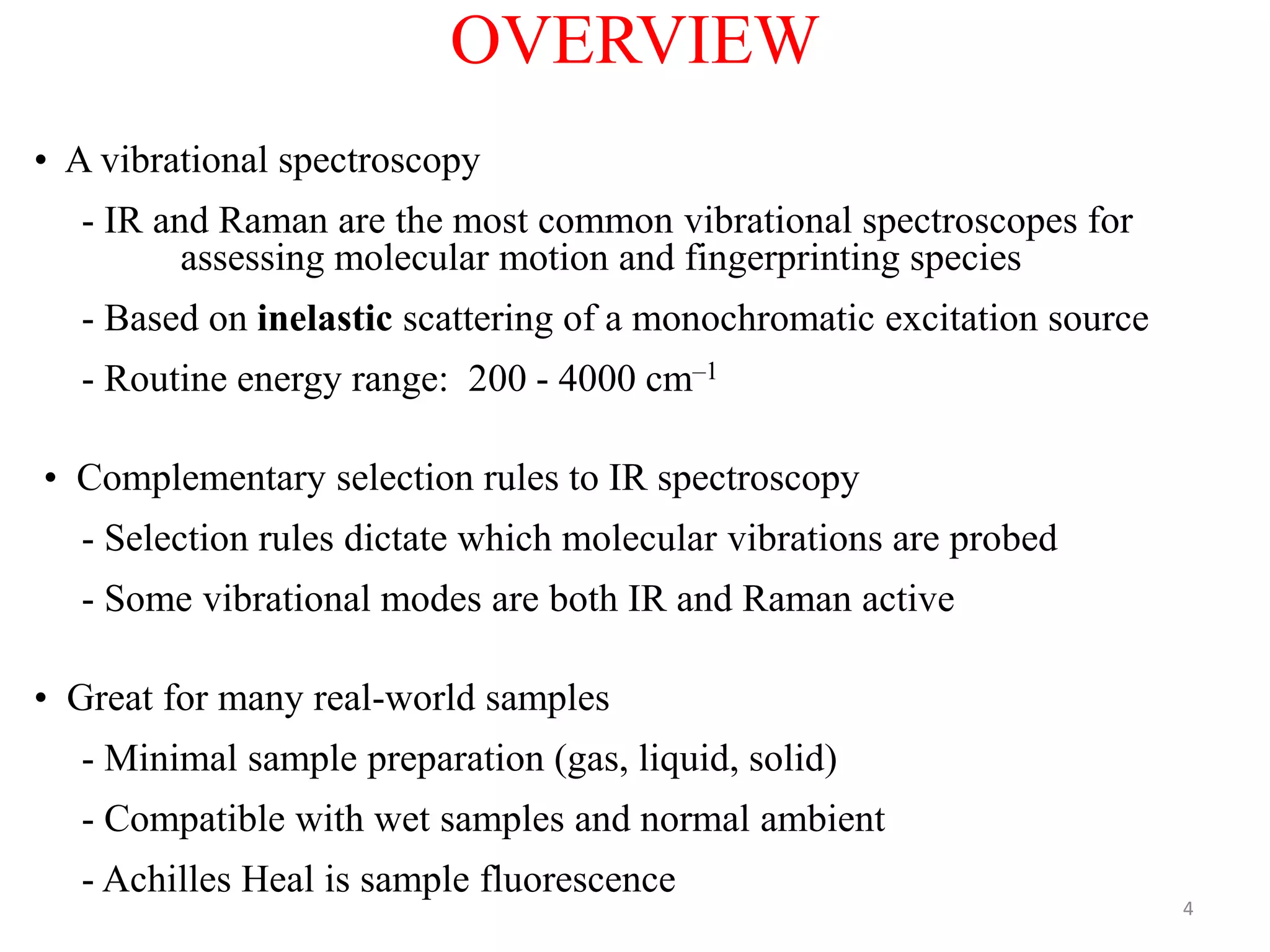 OVERVIEW
• A vibrational spectroscopy
- IR and Raman are the most common vibrational spectroscopes for
assessing molecular motion and fingerprinting species
- Based on inelastic scattering of a monochromatic excitation source
- Routine energy range: 200 - 4000 cm–1
• Complementary selection rules to IR spectroscopy
- Selection rules dictate which molecular vibrations are probed
- Some vibrational modes are both IR and Raman active
• Great for many real-world samples
- Minimal sample preparation (gas, liquid, solid)
- Compatible with wet samples and normal ambient
- Achilles Heal is sample fluorescence
4
 