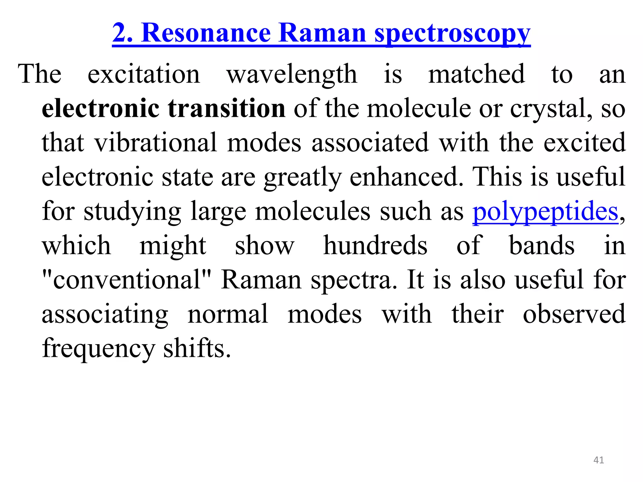 2. Resonance Raman spectroscopy
The excitation wavelength is matched to an
electronic transition of the molecule or crystal, so
that vibrational modes associated with the excited
electronic state are greatly enhanced. This is useful
for studying large molecules such as polypeptides,
which might show hundreds of bands in
"conventional" Raman spectra. It is also useful for
associating normal modes with their observed
frequency shifts.
41
 