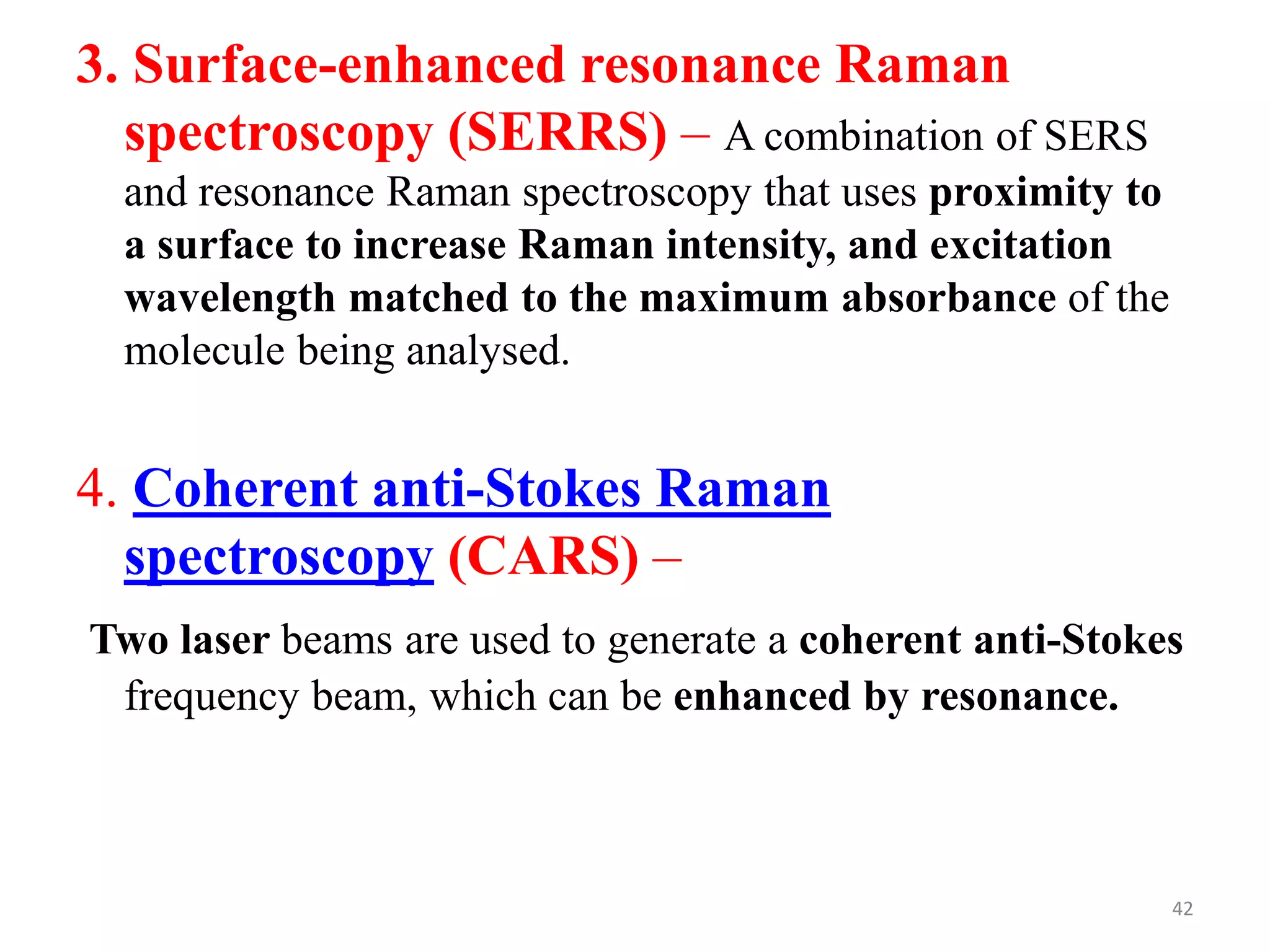3. Surface-enhanced resonance Raman
spectroscopy (SERRS) – A combination of SERS
and resonance Raman spectroscopy that uses proximity to
a surface to increase Raman intensity, and excitation
wavelength matched to the maximum absorbance of the
molecule being analysed.
4. Coherent anti-Stokes Raman
spectroscopy (CARS) –
Two laser beams are used to generate a coherent anti-Stokes
frequency beam, which can be enhanced by resonance.
42
 