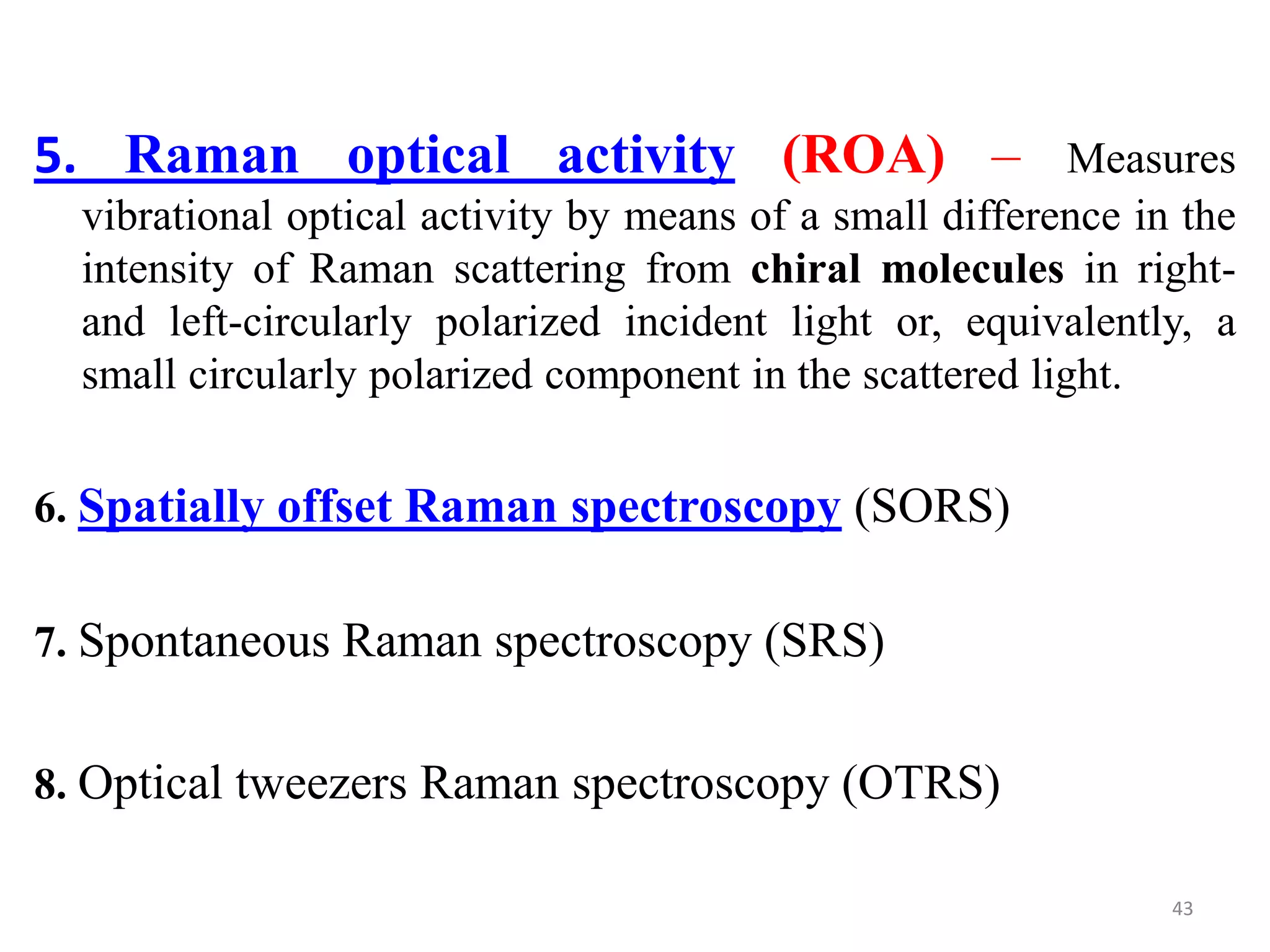 5. Raman optical activity (ROA) – Measures
vibrational optical activity by means of a small difference in the
intensity of Raman scattering from chiral molecules in right-
and left-circularly polarized incident light or, equivalently, a
small circularly polarized component in the scattered light.
6. Spatially offset Raman spectroscopy (SORS)
7. Spontaneous Raman spectroscopy (SRS)
8. Optical tweezers Raman spectroscopy (OTRS)
43
 