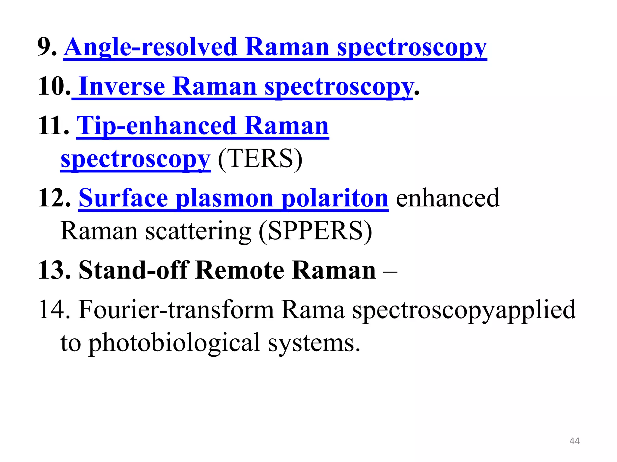 9. Angle-resolved Raman spectroscopy
10. Inverse Raman spectroscopy.
11. Tip-enhanced Raman
spectroscopy (TERS)
12. Surface plasmon polariton enhanced
Raman scattering (SPPERS)
13. Stand-off Remote Raman –
14. Fourier-transform Rama spectroscopyapplied
to photobiological systems.
44
 
