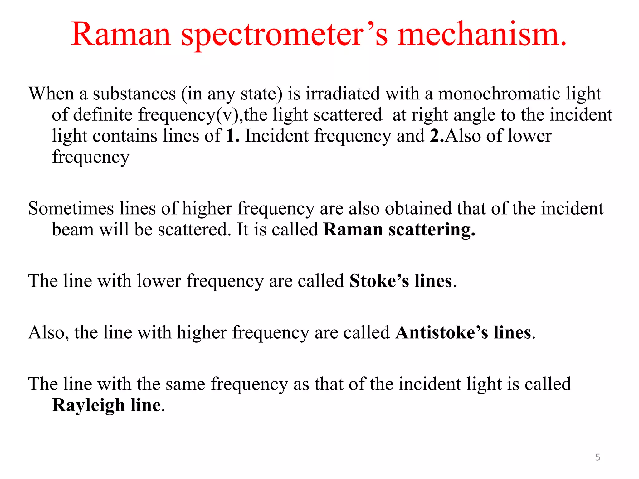 Raman spectrometer’s mechanism.
When a substances (in any state) is irradiated with a monochromatic light
of definite frequency(v),the light scattered at right angle to the incident
light contains lines of 1. Incident frequency and 2.Also of lower
frequency
Sometimes lines of higher frequency are also obtained that of the incident
beam will be scattered. It is called Raman scattering.
The line with lower frequency are called Stoke’s lines.
Also, the line with higher frequency are called Antistoke’s lines.
The line with the same frequency as that of the incident light is called
Rayleigh line.
5
 
