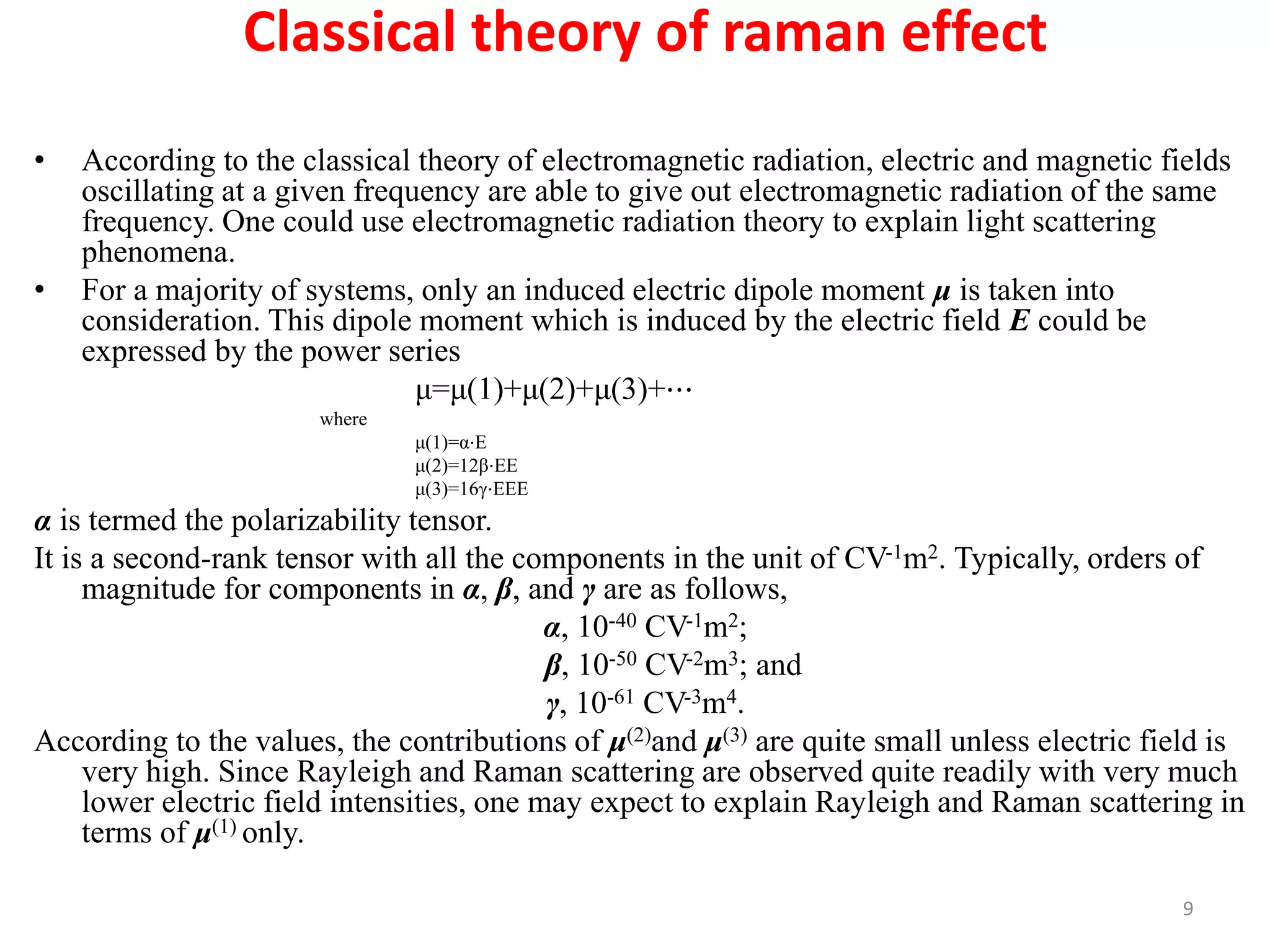 Classical theory of raman effect
• According to the classical theory of electromagnetic radiation, electric and magnetic fields
oscillating at a given frequency are able to give out electromagnetic radiation of the same
frequency. One could use electromagnetic radiation theory to explain light scattering
phenomena.
• For a majority of systems, only an induced electric dipole moment μ is taken into
consideration. This dipole moment which is induced by the electric field E could be
expressed by the power series
μ=μ(1)+μ(2)+μ(3)+⋯
where
μ(1)=α⋅E
μ(2)=12β⋅EE
μ(3)=16γ⋅EEE
α is termed the polarizability tensor.
It is a second-rank tensor with all the components in the unit of CV-1m2. Typically, orders of
magnitude for components in α, β, and γ are as follows,
α, 10-40 CV-1m2;
β, 10-50 CV-2m3; and
γ, 10-61 CV-3m4.
According to the values, the contributions of μ(2)and μ(3) are quite small unless electric field is
very high. Since Rayleigh and Raman scattering are observed quite readily with very much
lower electric field intensities, one may expect to explain Rayleigh and Raman scattering in
terms of μ(1) only.
9
 