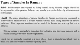 Types of Samples In Raman :
Solid : Solid samples are acquired by filling a small cavity with the sample after is has
been ground to a fine powder. Polymer can usually be examined directly with no sample
pretreatment.
Liquid : The major advantage of sample handling in Raman spectroscopy compared to
Infrared arises because water is a weak Raman scattered but a strong absorber of infrared
radiations. Thus, aqueous solutions can be studied in Raman spectroscopy but not in
infrared.
• This advantage is particularly important for biological and inorganic systems and in
studies dealing with water pollution problems.
Gas : Gas are normally contained in a glass tubes, 1-2cm in diameter and about 1mm in
thick. Gas can also be sealed in small capillary tubes.
 