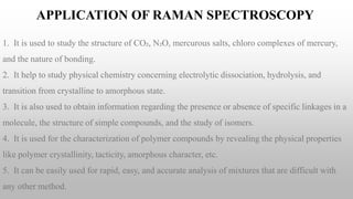 APPLICATION OF RAMAN SPECTROSCOPY
1. It is used to study the structure of CO₂, N₂O, mercurous salts, chloro complexes of mercury,
and the nature of bonding.
2. It help to study physical chemistry concerning electrolytic dissociation, hydrolysis, and
transition from crystalline to amorphous state.
3. It is also used to obtain information regarding the presence or absence of specific linkages in a
molecule, the structure of simple compounds, and the study of isomers.
4. It is used for the characterization of polymer compounds by revealing the physical properties
like polymer crystallinity, tacticity, amorphous character, etc.
5. It can be easily used for rapid, easy, and accurate analysis of mixtures that are difficult with
any other method.
 
