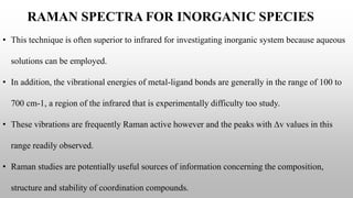 RAMAN SPECTRA FOR INORGANIC SPECIES
• This technique is often superior to infrared for investigating inorganic system because aqueous
solutions can be employed.
• In addition, the vibrational energies of metal-ligand bonds are generally in the range of 100 to
700 cm-1, a region of the infrared that is experimentally difficulty too study.
• These vibrations are frequently Raman active however and the peaks with ∆v values in this
range readily observed.
• Raman studies are potentially useful sources of information concerning the composition,
structure and stability of coordination compounds.
 