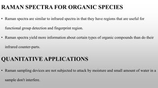 RAMAN SPECTRA FOR ORGANIC SPECIES
• Raman spectra are similar to infrared spectra in that they have regions that are useful for
functional group detection and fingerprint region.
• Raman spectra yield more information about certain types of organic compounds than do their
infrared counter-parts.
QUANITATIVE APPLICATIONS
• Raman sampling devices are not subjected to attack by moisture and small amount of water in a
sample don't interfere.
 