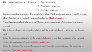 • The emitted radiations are of 3 types: 1. Stokes scattering.
2. Anti-Stokes scattering.
3. Rayleigh scattering
• Raman is based on scattering. The sample is irradiated with a coherent source typically a laser.
Most of radiations is elastically scattered (called the Rayleigh scatter).
• A small portion is elastically scattered (Raman scatter, composed of stokes and anti-stokes
portion).
• The difference between the incident photon and the scattered photon is known as the Raman
shift.
• When the energy associated with the scattered photons is less than the energy of an incident
photon, the scattering is known as Stokes scattering.
• When the energy of the scattered photons is more than the incident photon, the scattering is
known as Anti-stokes scattering.
 