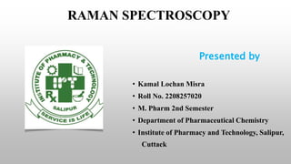 RAMAN SPECTROSCOPY
Presented by
• Kamal Lochan Misra
• Roll No. 2208257020
• M. Pharm 2nd Semester
• Department of Pharmaceutical Chemistry
• Institute of Pharmacy and Technology, Salipur,
Cuttack
 