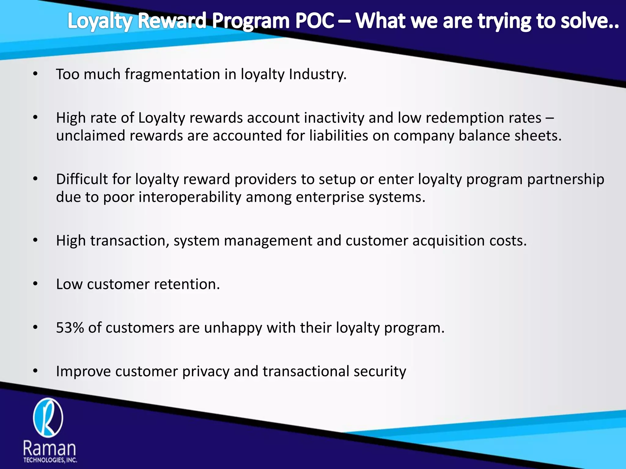 • Too much fragmentation in loyalty Industry.
• High rate of Loyalty rewards account inactivity and low redemption rates –
unclaimed rewards are accounted for liabilities on company balance sheets.
• Difficult for loyalty reward providers to setup or enter loyalty program partnership
due to poor interoperability among enterprise systems.
• High transaction, system management and customer acquisition costs.
• Low customer retention.
• 53% of customers are unhappy with their loyalty program.
• Improve customer privacy and transactional security
 