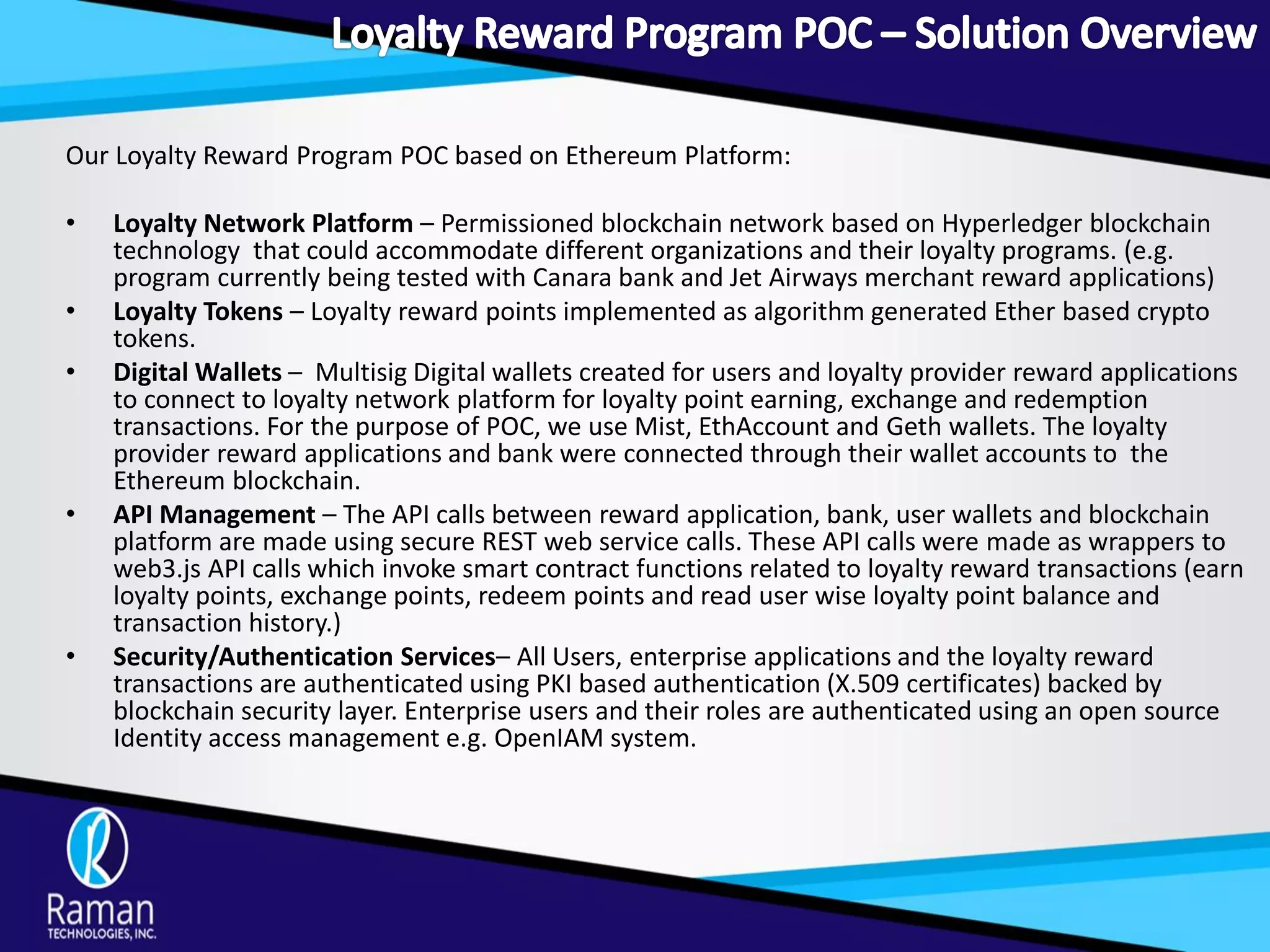 Our Loyalty Reward Program POC based on Ethereum Platform:
• Loyalty Network Platform – Permissioned blockchain network based on Hyperledger blockchain
technology that could accommodate different organizations and their loyalty programs. (e.g.
program currently being tested with Canara bank and Jet Airways merchant reward applications)
• Loyalty Tokens – Loyalty reward points implemented as algorithm generated Ether based crypto
tokens.
• Digital Wallets – Multisig Digital wallets created for users and loyalty provider reward applications
to connect to loyalty network platform for loyalty point earning, exchange and redemption
transactions. For the purpose of POC, we use Mist, EthAccount and Geth wallets. The loyalty
provider reward applications and bank were connected through their wallet accounts to the
Ethereum blockchain.
• API Management – The API calls between reward application, bank, user wallets and blockchain
platform are made using secure REST web service calls. These API calls were made as wrappers to
web3.js API calls which invoke smart contract functions related to loyalty reward transactions (earn
loyalty points, exchange points, redeem points and read user wise loyalty point balance and
transaction history.)
• Security/Authentication Services– All Users, enterprise applications and the loyalty reward
transactions are authenticated using PKI based authentication (X.509 certificates) backed by
blockchain security layer. Enterprise users and their roles are authenticated using an open source
Identity access management e.g. OpenIAM system.
 