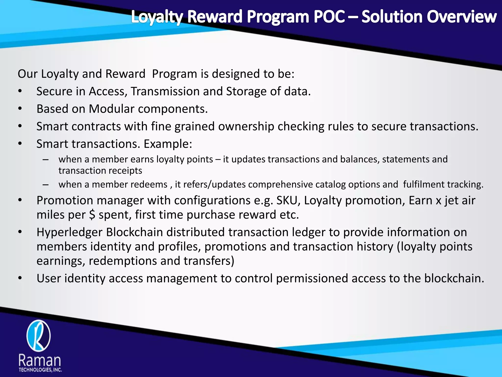 Our Loyalty and Reward Program is designed to be:
• Secure in Access, Transmission and Storage of data.
• Based on Modular components.
• Smart contracts with fine grained ownership checking rules to secure transactions.
• Smart transactions. Example:
– when a member earns loyalty points – it updates transactions and balances, statements and
transaction receipts
– when a member redeems , it refers/updates comprehensive catalog options and fulfilment tracking.
• Promotion manager with configurations e.g. SKU, Loyalty promotion, Earn x jet air
miles per $ spent, first time purchase reward etc.
• Hyperledger Blockchain distributed transaction ledger to provide information on
members identity and profiles, promotions and transaction history (loyalty points
earnings, redemptions and transfers)
• User identity access management to control permissioned access to the blockchain.
 