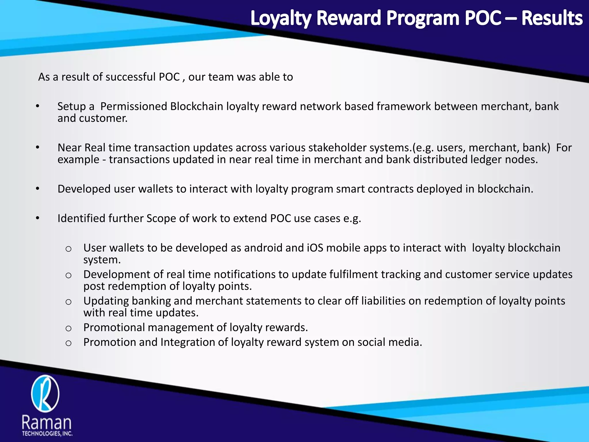 As a result of successful POC , our team was able to
• Setup a Permissioned Blockchain loyalty reward network based framework between merchant, bank
and customer.
• Near Real time transaction updates across various stakeholder systems.(e.g. users, merchant, bank) For
example - transactions updated in near real time in merchant and bank distributed ledger nodes.
• Developed user wallets to interact with loyalty program smart contracts deployed in blockchain.
• Identified further Scope of work to extend POC use cases e.g.
o User wallets to be developed as android and iOS mobile apps to interact with loyalty blockchain
system.
o Development of real time notifications to update fulfilment tracking and customer service updates
post redemption of loyalty points.
o Updating banking and merchant statements to clear off liabilities on redemption of loyalty points
with real time updates.
o Promotional management of loyalty rewards.
o Promotion and Integration of loyalty reward system on social media.
 