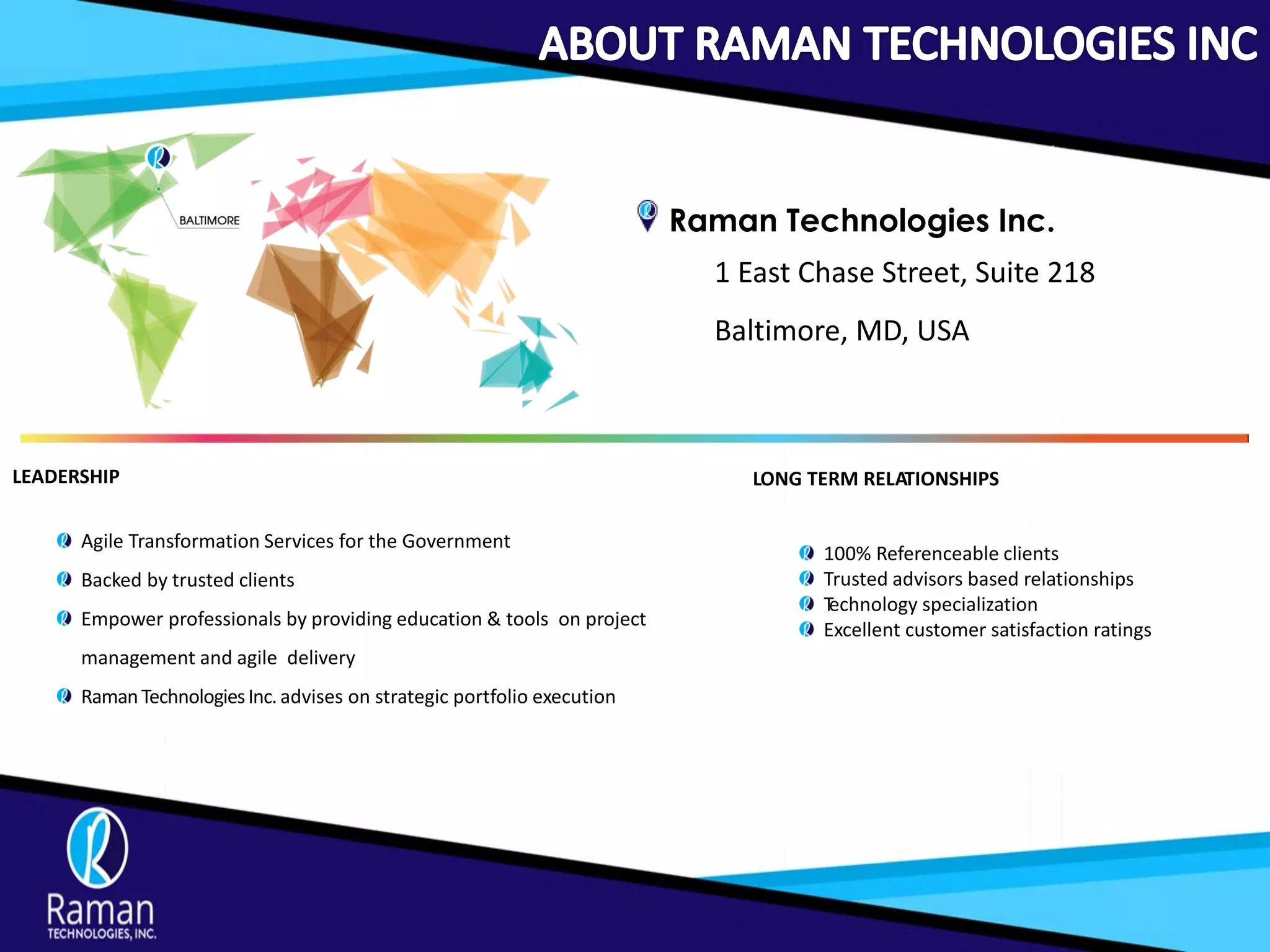 Raman Technologies Inc.
1 East Chase Street, Suite 218
Baltimore, MD, USA
LEADERSHIP
Agile Transformation Services for the Government
Backed by trusted clients
Empower professionals by providing education & tools on project
management and agile delivery
RamanTechnologiesInc.advises on strategic portfolio execution
LONG TERM RELATIONSHIPS
100% Referenceable clients
Trusted advisors based relationships
Technology specialization
Excellent customer satisfaction ratings
 