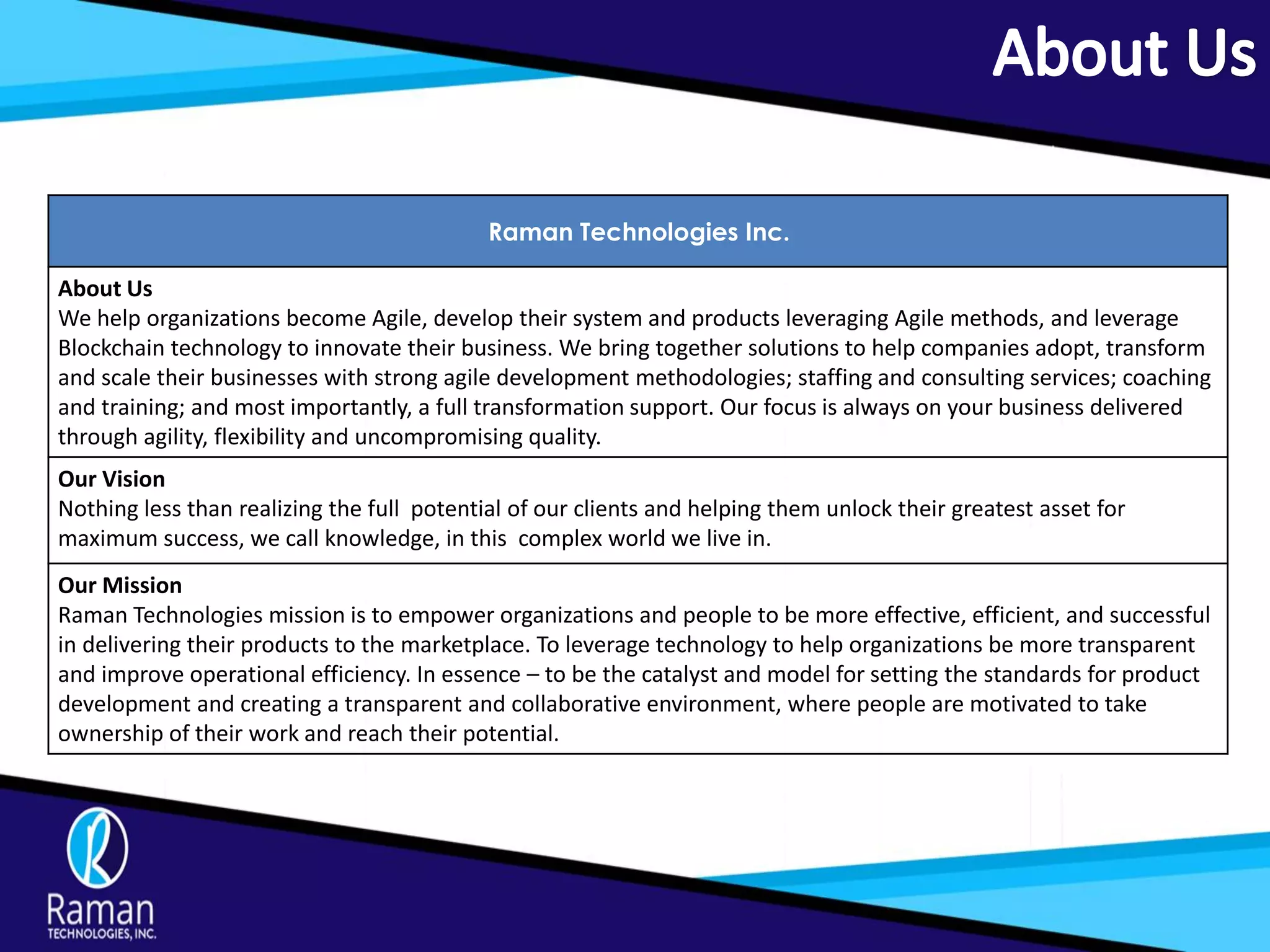 Raman Technologies Inc.
About Us
We help organizations become Agile, develop their system and products leveraging Agile methods, and leverage
Blockchain technology to innovate their business. We bring together solutions to help companies adopt, transform
and scale their businesses with strong agile development methodologies; staffing and consulting services; coaching
and training; and most importantly, a full transformation support. Our focus is always on your business delivered
through agility, flexibility and uncompromising quality.
Our Vision
Nothing less than realizing the full potential of our clients and helping them unlock their greatest asset for
maximum success, we call knowledge, in this complex world we live in.
Our Mission
Raman Technologies mission is to empower organizations and people to be more effective, efficient, and successful
in delivering their products to the marketplace. To leverage technology to help organizations be more transparent
and improve operational efficiency. In essence – to be the catalyst and model for setting the standards for product
development and creating a transparent and collaborative environment, where people are motivated to take
ownership of their work and reach their potential.
 