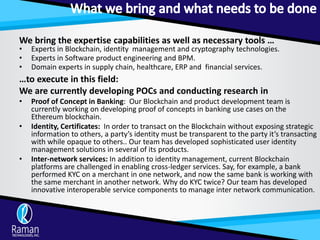We bring the expertise capabilities as well as necessary tools …
• Experts in Blockchain, identity management and cryptography technologies.
• Experts in Software product engineering and BPM.
• Domain experts in supply chain, healthcare, ERP and financial services.
…to execute in this field:
We are currently developing POCs and conducting research in
• Proof of Concept in Banking: Our Blockchain and product development team is
currently working on developing proof of concepts in banking use cases on the
Ethereum blockchain.
• Identity, Certificates: In order to transact on the Blockchain without exposing strategic
information to others, a party’s identity must be transparent to the party it’s transacting
with while opaque to others.. Our team has developed sophisticated user identity
management solutions in several of its products.
• Inter-network services: In addition to identity management, current Blockchain
platforms are challenged in enabling cross-ledger services. Say, for example, a bank
performed KYC on a merchant in one network, and now the same bank is working with
the same merchant in another network. Why do KYC twice? Our team has developed
innovative interoperable service components to manage inter network communication.
 
