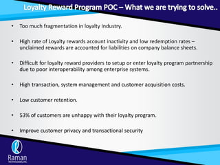 • Too much fragmentation in loyalty Industry.
• High rate of Loyalty rewards account inactivity and low redemption rates –
unclaimed rewards are accounted for liabilities on company balance sheets.
• Difficult for loyalty reward providers to setup or enter loyalty program partnership
due to poor interoperability among enterprise systems.
• High transaction, system management and customer acquisition costs.
• Low customer retention.
• 53% of customers are unhappy with their loyalty program.
• Improve customer privacy and transactional security
 