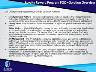 Our Loyalty Reward Program POC based on Ethereum Platform:
• Loyalty Network Platform – Permissioned blockchain network based on Hyperledger blockchain
technology that could accommodate different organizations and their loyalty programs. (e.g.
program currently being tested with Canara bank and Jet Airways merchant reward applications)
• Loyalty Tokens – Loyalty reward points implemented as algorithm generated Ether based crypto
tokens.
• Digital Wallets – Multisig Digital wallets created for users and loyalty provider reward applications
to connect to loyalty network platform for loyalty point earning, exchange and redemption
transactions. For the purpose of POC, we use Mist, EthAccount and Geth wallets. The loyalty
provider reward applications and bank were connected through their wallet accounts to the
Ethereum blockchain.
• API Management – The API calls between reward application, bank, user wallets and blockchain
platform are made using secure REST web service calls. These API calls were made as wrappers to
web3.js API calls which invoke smart contract functions related to loyalty reward transactions (earn
loyalty points, exchange points, redeem points and read user wise loyalty point balance and
transaction history.)
• Security/Authentication Services– All Users, enterprise applications and the loyalty reward
transactions are authenticated using PKI based authentication (X.509 certificates) backed by
blockchain security layer. Enterprise users and their roles are authenticated using an open source
Identity access management e.g. OpenIAM system.
 